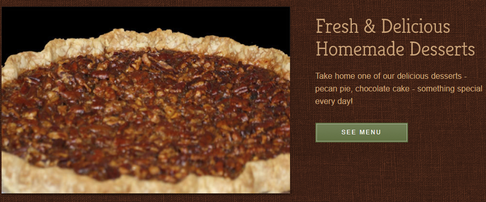 Fresh Delicious Homemade Desserts. Take home one of our delicious desserts - pecan pie, chocolate cake, something special every day. Click to see menu.